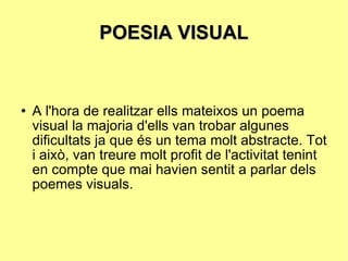 POESIA VISUAL A l'hora de realitzar ells mateixos un poema visual la majoria d'ells van trobar algunes dificultats ja que és un tema molt abstracte. Tot i això, van treure molt profit de l'activitat tenint en compte que mai havien sentit a parlar dels poemes visuals. 