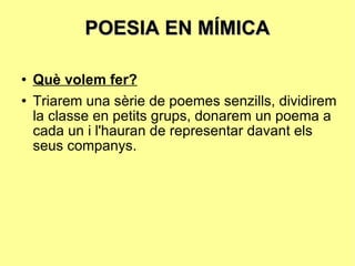 POESIA EN MÍMICA Què volem fer? Triarem una sèrie de poemes senzills, dividirem la classe en petits grups, donarem un poema a cada un i l'hauran de representar davant els seus companys. 