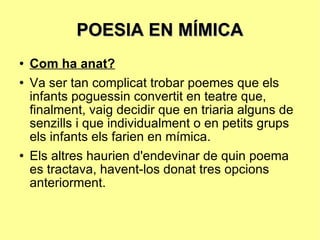POESIA EN MÍMICA Com ha anat? Va ser tan complicat trobar poemes que els infants poguessin convertit en teatre que, finalment, vaig decidir que en triaria alguns de senzills i que individualment o en petits grups els infants els farien en mímica.  Els altres haurien d'endevinar de quin poema es tractava, havent-los donat tres opcions anteriorment. 