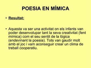 POESIA EN MÍMICA Resultat: Aquesta va ser una activitat on els infants van poder desenvolupar tant la seva creativitat (fent mímica) com el seu sentit de la lògica (endevinant la poesia). Tots van gaudir molt amb el joc i vam aconseguir crear un clima de treball cooperatiu. 