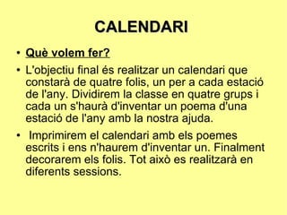 CALENDARI  Què volem fer? L'objectiu final és realitzar un calendari que constarà de quatre folis, un per a cada estació de l'any. Dividirem la classe en quatre grups i cada un s'haurà d'inventar un poema d'una estació de l'any amb la nostra ajuda. Imprimirem el calendari amb els poemes escrits i ens n'haurem d'inventar un. Finalment decorarem els folis. Tot això es realitzarà en diferents sessions. 