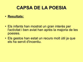 CAPSA DE LA POESIA Resultats: Els infants han mostrat un gran interès per l'activitat i ben aviat han après la majoria de les poesies.  Els gestos han estat un recurs molt útil ja que els ha servit d'incentiu. 