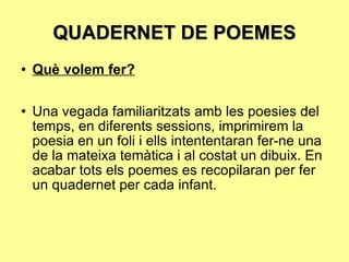 QUADERNET DE POEMES Què volem fer? Una vegada familiaritzats amb les poesies del temps, en diferents sessions, imprimirem la poesia en un foli i ells intententaran fer-ne una de la mateixa temàtica i al costat un dibuix. En acabar tots els poemes es recopilaran per fer un quadernet per cada infant. 