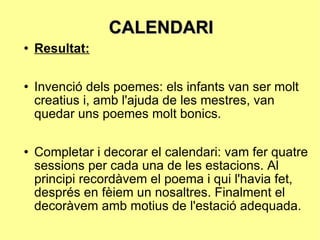 CALENDARI Resultat: Invenció dels poemes: els infants van ser molt creatius i, amb l'ajuda de les mestres, van quedar uns poemes molt bonics. Completar i decorar el calendari: vam fer quatre sessions per cada una de les estacions. Al principi recordàvem el poema i qui l'havia fet, després en fèiem un nosaltres. Finalment el decoràvem amb motius de l'estació adequada. 