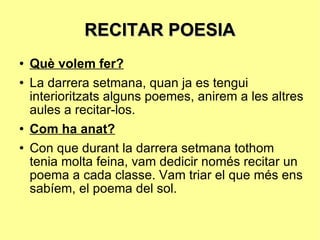 RECITAR POESIA Què volem fer? La darrera setmana, quan ja es tengui interioritzats alguns poemes, anirem a les altres aules a recitar-los. Com ha anat? Con que durant la darrera setmana tothom tenia molta feina, vam dedicir només recitar un poema a cada classe. Vam triar el que més ens sabíem, el poema del sol. 