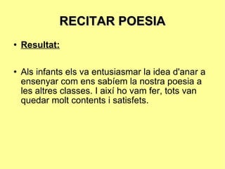 RECITAR POESIA Resultat: Als infants els va entusiasmar la idea d'anar a ensenyar com ens sabíem la nostra poesia a les altres classes. I així ho vam fer, tots van quedar molt contents i satisfets. 