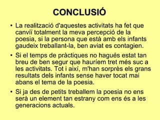 CONCLUSIÓ La realització d'aquestes activitats ha fet que canviï totalment la meva percepció de la poesia, si la persona que està amb els infants gaudeix treballant-la, ben aviat es contagien. Si el temps de pràctiques no hagués estat tan breu de ben segur que hauríem tret més suc a les activitats. Tot i així, m'han sorprès els grans resultats dels infants sense haver tocat mai abans el tema de la poesia. Si ja des de petits treballem la poesia no ens serà un element tan estrany com ens és a les generacions actuals. 
