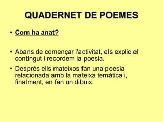 QUADERNET DE POEMES Com ha anat? Abans de començar l'activitat, els explic el contingut i recordem la poesia.  Després ells mateixos fan una poesia relacionada amb la mateixa temàtica i, finalment, en fan un dibuix. 