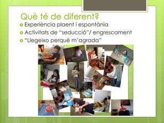 Què té de diferent?
 Experiència plaent i espontània
 Activitats de “seducció”/ engrescament
 “Llegeixo perquè m’agrada”
 