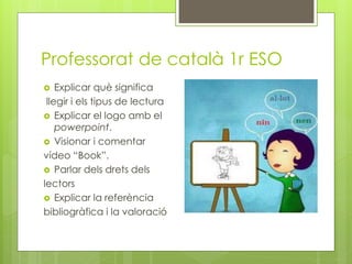 Professorat de català 1r ESO
 Explicar què significa
llegir i els tipus de lectura
 Explicar el logo amb el
powerpoint.
 Visionar i comentar
vídeo “Book”.
 Parlar dels drets dels
lectors
 Explicar la referència
bibliogràfica i la valoració
 
