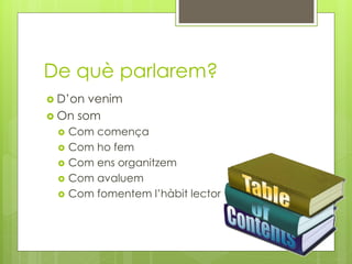 De què parlarem?
 D’on venim
 On som
 Com comença
 Com ho fem
 Com ens organitzem
 Com avaluem
 Com fomentem l’hàbit lector
 