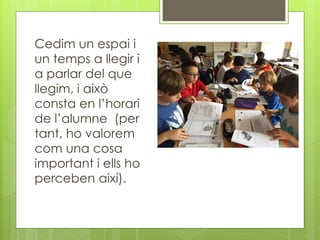 Cedim un espai i
un temps a llegir i
a parlar del que
llegim, i això
consta en l’horari
de l’alumne (per
tant, ho valorem
com una cosa
important i ells ho
perceben així).
 