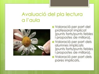 Avaluació del pla lectura
a l’aula
 Valoració per part del
professorat implicat
(punts forts/punts febles
i propostes de millora).
 Valoració per part dels
alumnes implicats
(punts forts/punts febles
i propostes de millora).
 Valoració per part dels
pares implicats.
 