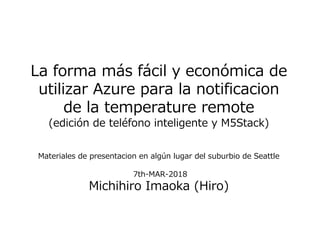 La forma más fácil y económica de
utilizar Azure para la notificacion
de la temperature remote
(edición de teléfono inteligente y M5Stack)
Materiales de presentacion en algún lugar del suburbio de Seattle
7th-MAR-2018
Michihiro Imaoka (Hiro)
 