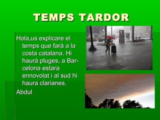TEMPS TARDOR
Hola,us explicare el
temps que farà a la
costa catalana. Hi
haurà pluges, a Barcelona estara
ennovolat i al sud hi
haura clarianes.
Abdul

 