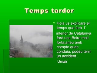 Temps tardor
 Hola us explicare el
temps que farà l’
interior de Catalunya
farà una Boira molt
forta,aneu amb
compte quan
conduiu, podeu tenir
un accident .
Umair

 