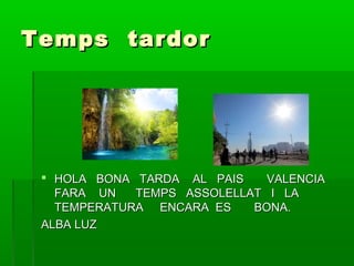 Temps tardor

 HOLA BONA TARDA AL PAIS
VALENCIA
FARA UN
TEMPS ASSOLELLAT I LA
TEMPERATURA ENCARA ES
BONA.
ALBA LUZ

 