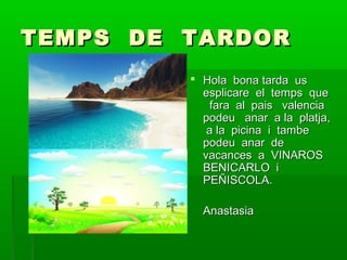 TEMPS DE TARDOR
 Hola bona tarda us
esplicare el temps que
fara al pais valencia
podeu anar a la platja,
a la picina i tambe
podeu anar de
vacances a VINAROS
BENICARLO i
PEÑISCOLA.
Anastasia

 