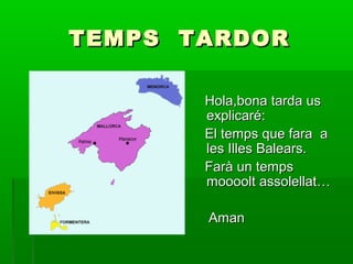 TEMPS TARDOR
Hola,bona tarda us
explicaré:
El temps que fara a
les Illes Balears.
Farà un temps
moooolt assolellat…
Aman

 