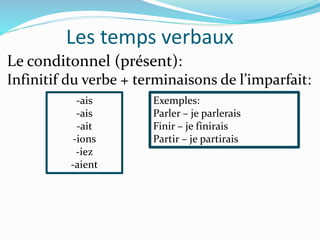 Les temps verbaux
Le conditonnel (présent):
Infinitif du verbe + terminaisons de l’imparfait:
-ais
-ais
-ait
-ions
-iez
-aient
Exemples:
Parler – je parlerais
Finir – je finirais
Partir – je partirais
 