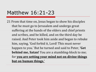 Matthew 16:21-23
21 From that time on, Jesus began to show his disciples
that he must go to Jerusalem and undergo great
suffering at the hands of the elders and chief priests
and scribes, and be killed, and on the third day be
raised. And Peter took him aside and began to rebuke
him, saying, ‘God forbid it, Lord! This must never
happen to you.’ But he turned and said to Peter, ‘Get
behind me, Satan! You are a stumbling-block to me;
for you are setting your mind not on divine things
but on human things.’
 