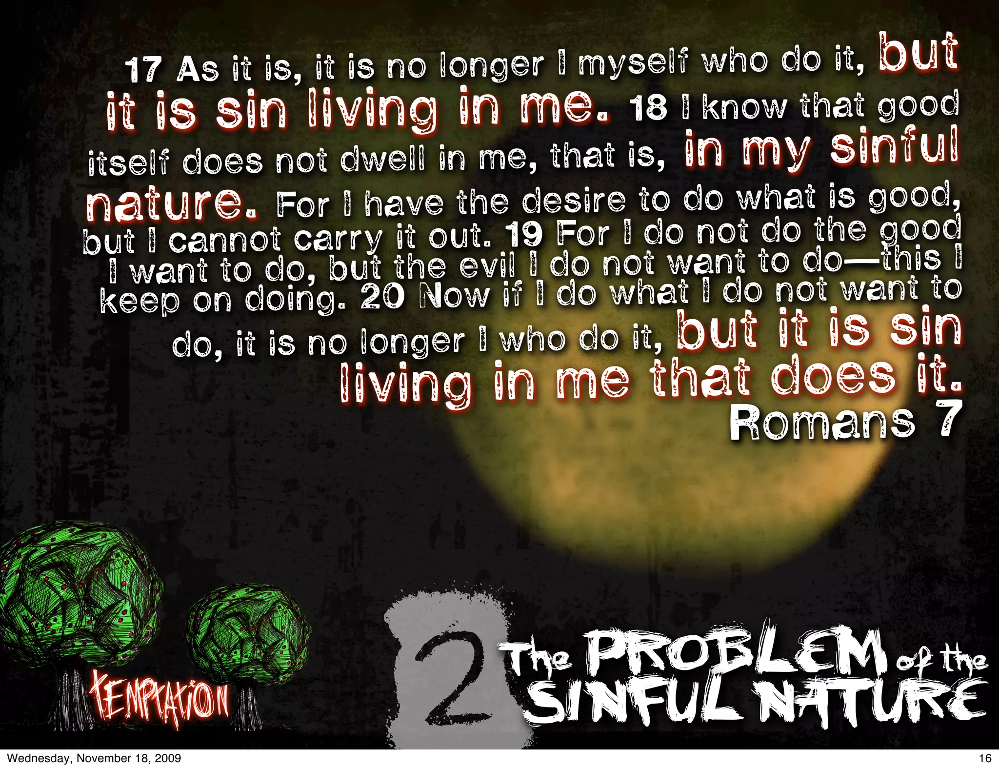 17 As it is, it is no longer I myself who do it, but
             it  is sin living in me. 18 I know that good
           itself does not dwell in me, that is, in my sinful
           natu    re. For I have the desire to do whatthegood,
                                                            is
           but I cannot carry it out. 19 For I do not do —good
             I want to   do, but the evil I do not want to do this I
            ke  ep on doing. 20 Now if I do what I do not want to
                  do, it is no longer I who do it, but it is sin
                               living in me that does it. 
                                                    Romans 7




             Temptation
Wednesday, November 18, 2009
                                 2    The PROBLEM of the
                                       SINFUL NATURE
                                                                       16
 