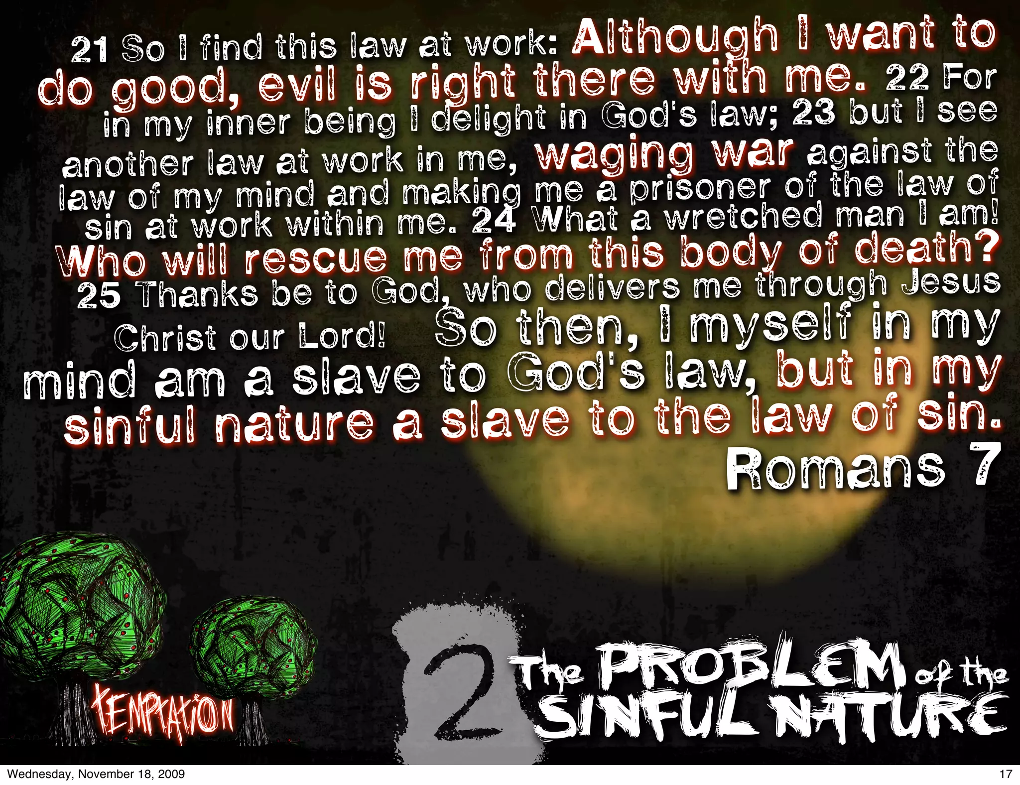 Although I want to
         21 So I find this law at work:
    do                                 re it     .
        good, evil is right theGod'wlah mebu22 see    For
       in m y inner being I delight in   s w; 23   tI
     anothe r law at work in me, waging war against the
       law of my   mind and making me a prisoner of the law of
         si n at work within me. 24 What a wretched man I am!
       Who                                      of death?
            will rescue me from this body rough Jesus
        25 Thanks be to God, who delivers me th
                    So then, I myself in my
                Christ our Lord!
  mind am a   slave to God's law, but in my
   sinfu l nature a slave to the law of sin.
                                             Romans 7



             Temptation
Wednesday, November 18, 2009
                                   2The PROBLEM of the
                                       SINFUL NATURE
                                                             17
 