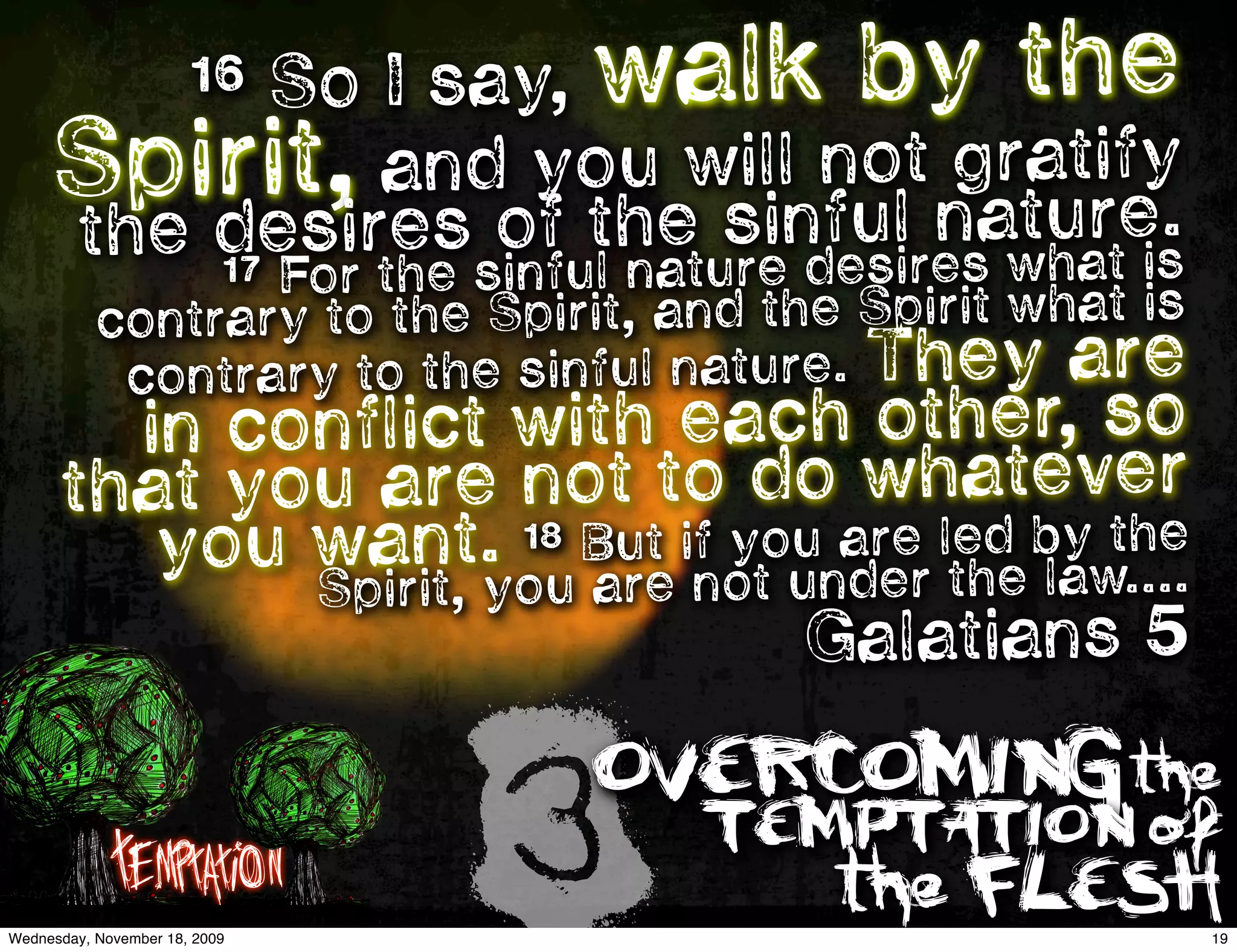 So I say, walk by the
                       16

     Spir  it, and youewsinnolt natutify
                           ill
                               fu
                                    gra
                                        re.
     the de  sires of th ture desires what is
         17            na
                  For the sinful
           contrary to the Spirit, and the Spirit what is
            contra ry to the sinful nature. They are
        in conflict with each other, so
      that y ou are not to do whatever
         you  want. 18 Bue if younarer led byw.... 
                            t   u             the
                                                   
              Spirit, you ar not de the la
                                 Galatians 5


             Temptation
Wednesday, November 18, 2009
                               3
                               OVERCOMING the
                                    TEMPTATION of
                                          the FLESH
                                                            19
 