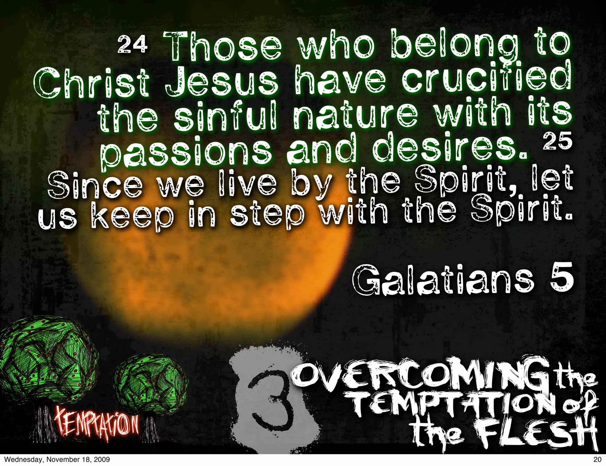 Those who belong to
                               24
       Chri st Jesus have crucified
          the sinful nature with its
          passions and desires.   25

        Since we live by the Spirit, let
        us kee p in step with the Spirit.
                                        Galatians 5


             Temptation
Wednesday, November 18, 2009
                                    3
                                    OVERCOMING the
                                        TEMPTATION of
                                           the FLESH
                                                      20
 