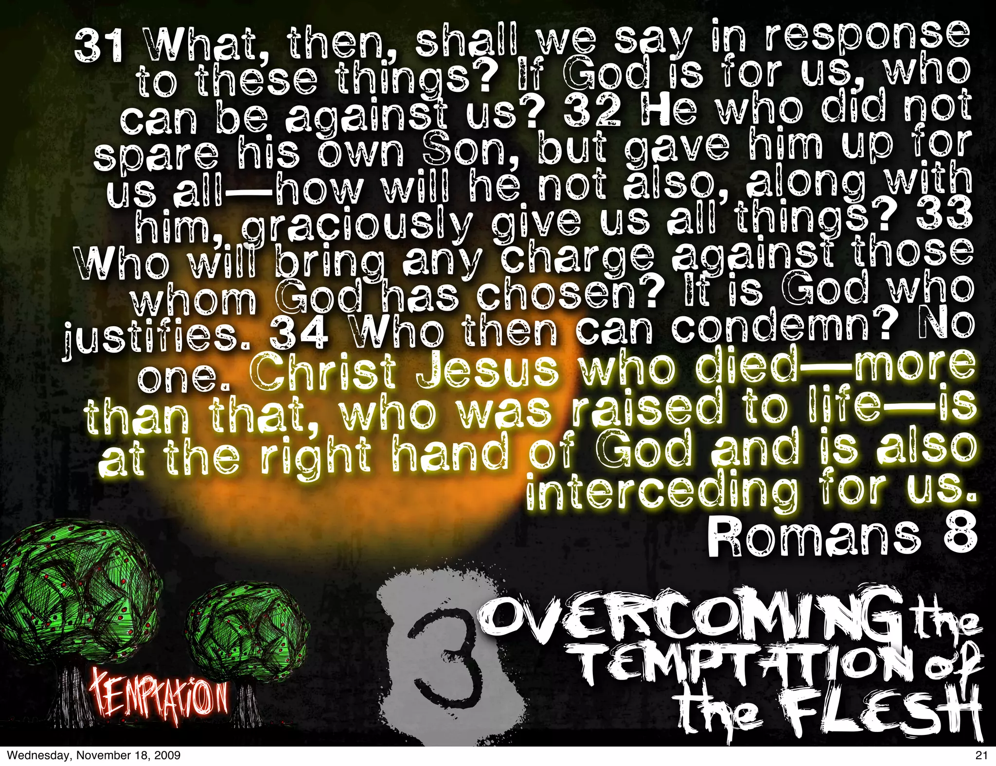 31 What, then, shall we say in responhose
            to these things? If God is for us, w t
           can be   against us? 32 He who did no
          spare his  own Son, but gave him up for
          us al l—how will he not also, along wit3h
            him, graciously give us all things? 3
                                               ose
         Who will bring any charge against thwho
           whom God has chosen? It is God No
        justifies. 34 Who then can condemn?
            one. Christ Jesus who died—more
            than th  at, who was raised to life—is
             at th e right hand of God and is also
                                interceding for us.
                                       Romans 8

             Temptation
Wednesday, November 18, 2009
                               3
                               OVERCOMING the
                                   TEMPTATION of
                                      the FLESH
                                                  21
 
