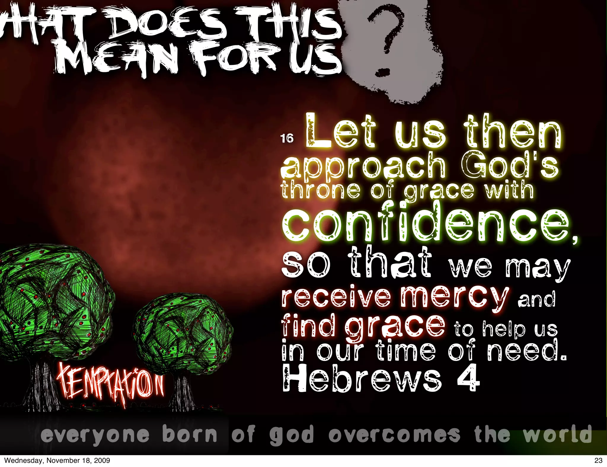WHAT DOES THIS
   MEAN FOR US                        ?
                                16   Let us then
                                approach God's
                                throne of grace with
                                confidence,
                                so that      we may
                                receive mercy and
                                find grace to help us
                                in our time of need.
           Temptation       Hebrews 4 
          everyone born of god overcomes the world..
 Wednesday, November 18, 2009                           23
 