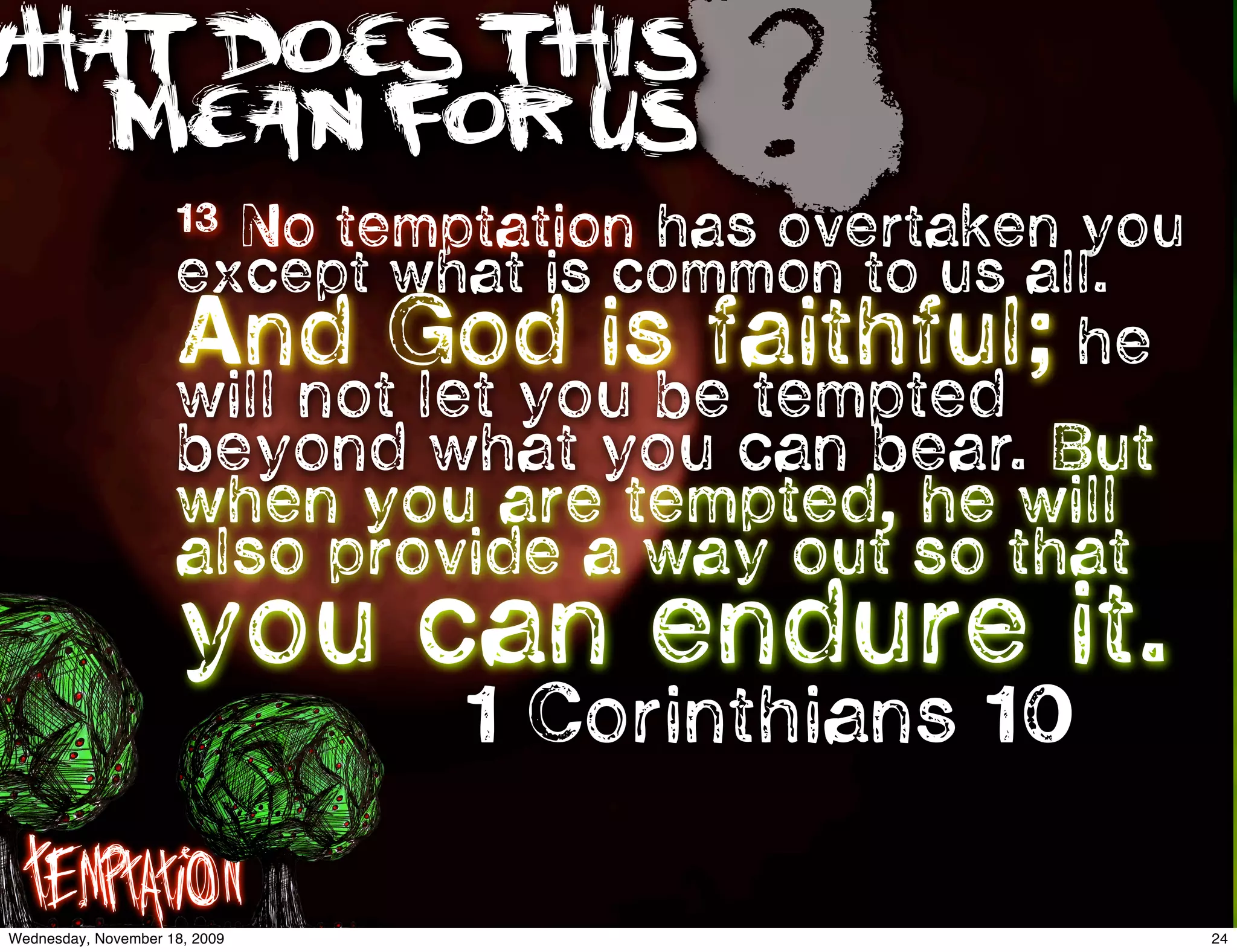 WHAT DOES THIS
   MEAN FOR US
                      13
                                       ?
                        No temptation has overtaken you
                      except what is common to us all.
                      And God is faithful; he
                      will not let you be tempted
                      beyond what you can bear. But
                      when you are tempted, he will
                      also provide a way out so that
                      you can endure it.
                                1 Corinthians 10

   Temptation
 Wednesday, November 18, 2009                             24
 