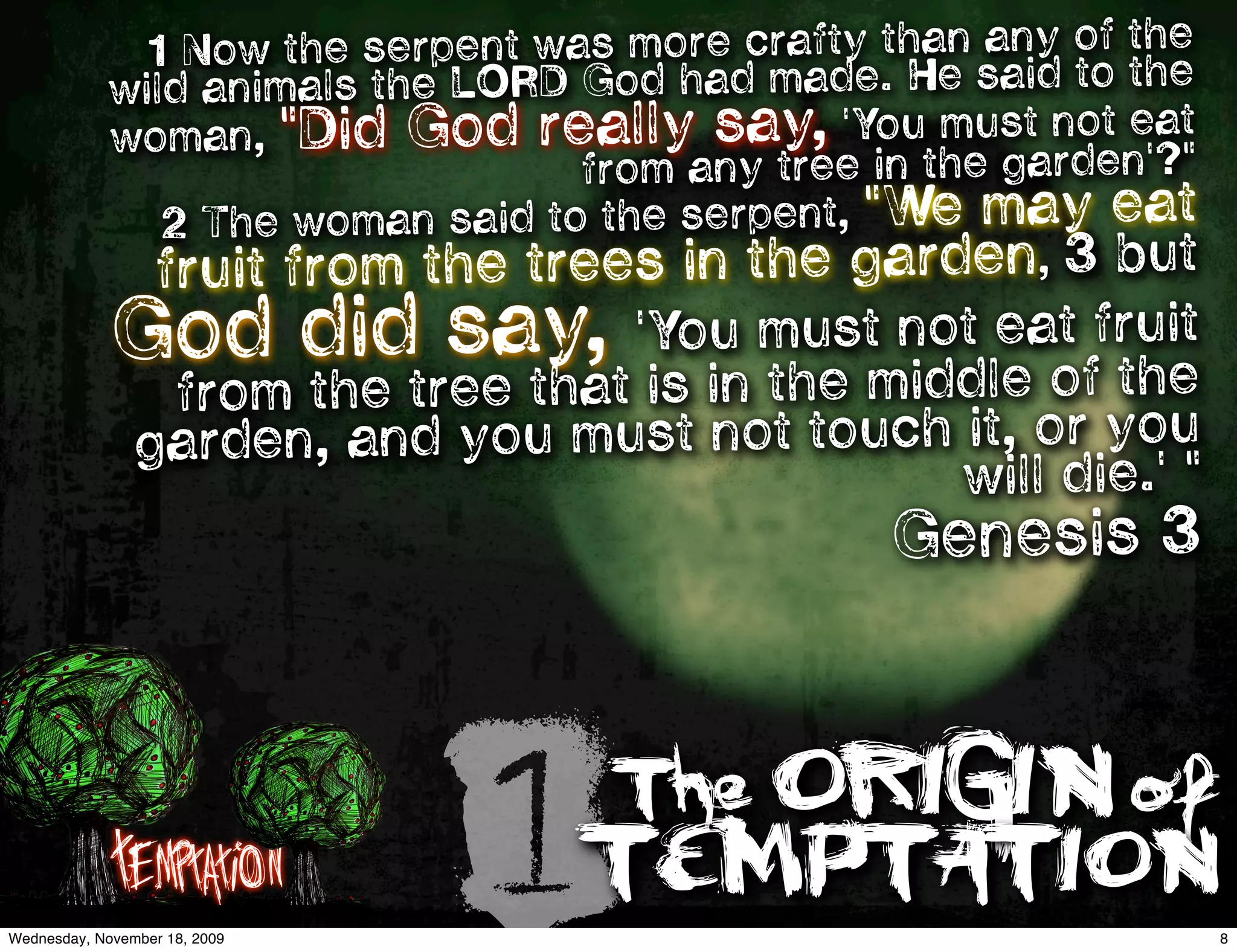1 Now th e serpent was more crafty than any of the
            wild an imals the LORD God had made. He said to the
            woman   , "Did God really say, 'You must not eat
                                    from any tree in the garden'?"
                2 The woman said to the serpent, "We may eat
                fruit from the trees in the garden, 3 but
             God did say, 'You mustmnodleaoffruie
                                      t t
                                             th
                                                t
                               the id e
                 from the tree that is in
                garden, and you must not touch it, or you
                                               will die.' "
                                                  Genesis 3




             Temptation
Wednesday, November 18, 2009
                               1TEMPTATION
                                     The ORIGIN of
                                                                     8
 