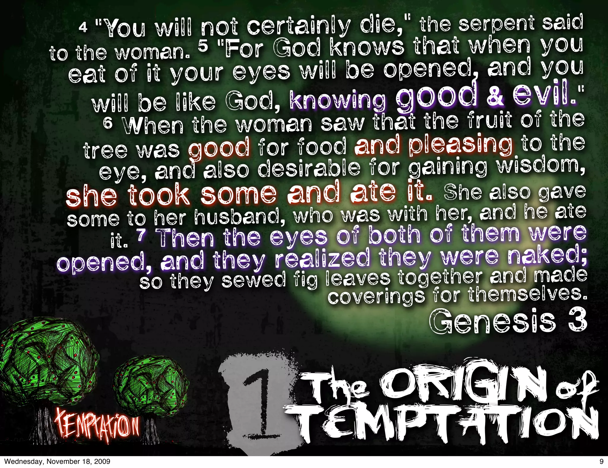     4 "You will not certainly die," the serpent said
           to the  woman. 5 "For God knows that when you
                eat of it your eyes will be opened, and you
                  will be like God, knowing good & evil."
                       6 When the woman saw that the fruit of the
                    tree was good for food and pleasing to the
                      eye, and also desirable for gaining wisdom,
               she took some andwate it.her,eand he ate
                                 a
                                   s with
                                          Sh also gave
                some to her husband, who
                   it. 7 Then the eyes of both of them were
             op                                      ked;
               ened, and they realized they were namade
                                          gether and
                               so they sewed fig leaves to
                                                 coverings for themselves.
                                                          Genesis 3


             Temptation
Wednesday, November 18, 2009
                                        1TEMPTATION
                                              The ORIGIN of
                                                                             9
 