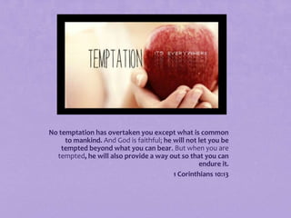 No temptation has overtaken you except what is common
to mankind. And God is faithful; he will not let you be
tempted beyond what you can bear. But when you are
tempted, he will also provide a way out so that you can
endure it.
1 Corinthians 10:13

 