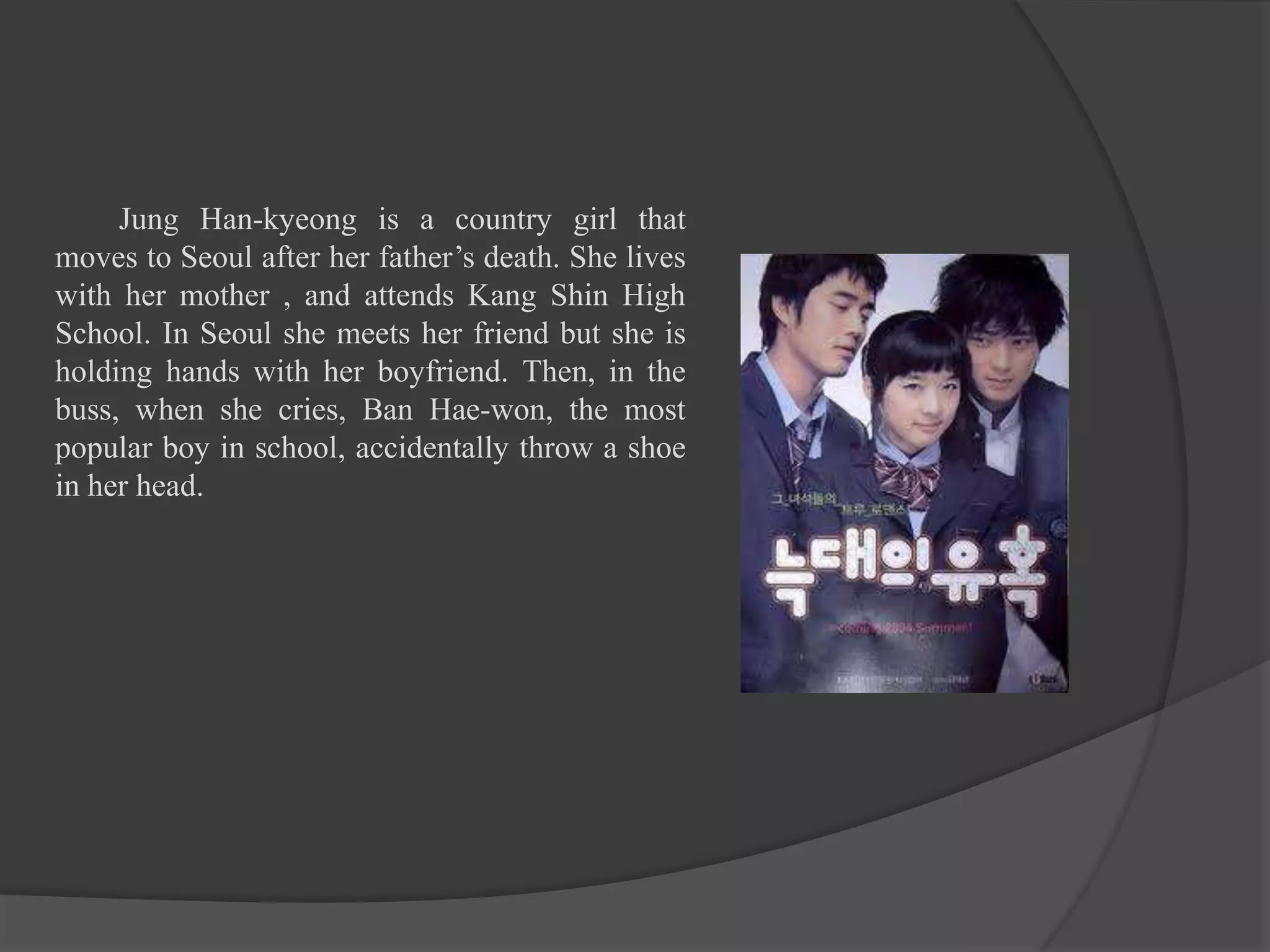 Jung Han-kyeong is a country girl that
moves to Seoul after her father’s death. She lives
with her mother , and attends Kang Shin High
School. In Seoul she meets her friend but she is
holding hands with her boyfriend. Then, in the
buss, when she cries, Ban Hae-won, the most
popular boy in school, accidentally throw a shoe
in her head.
 