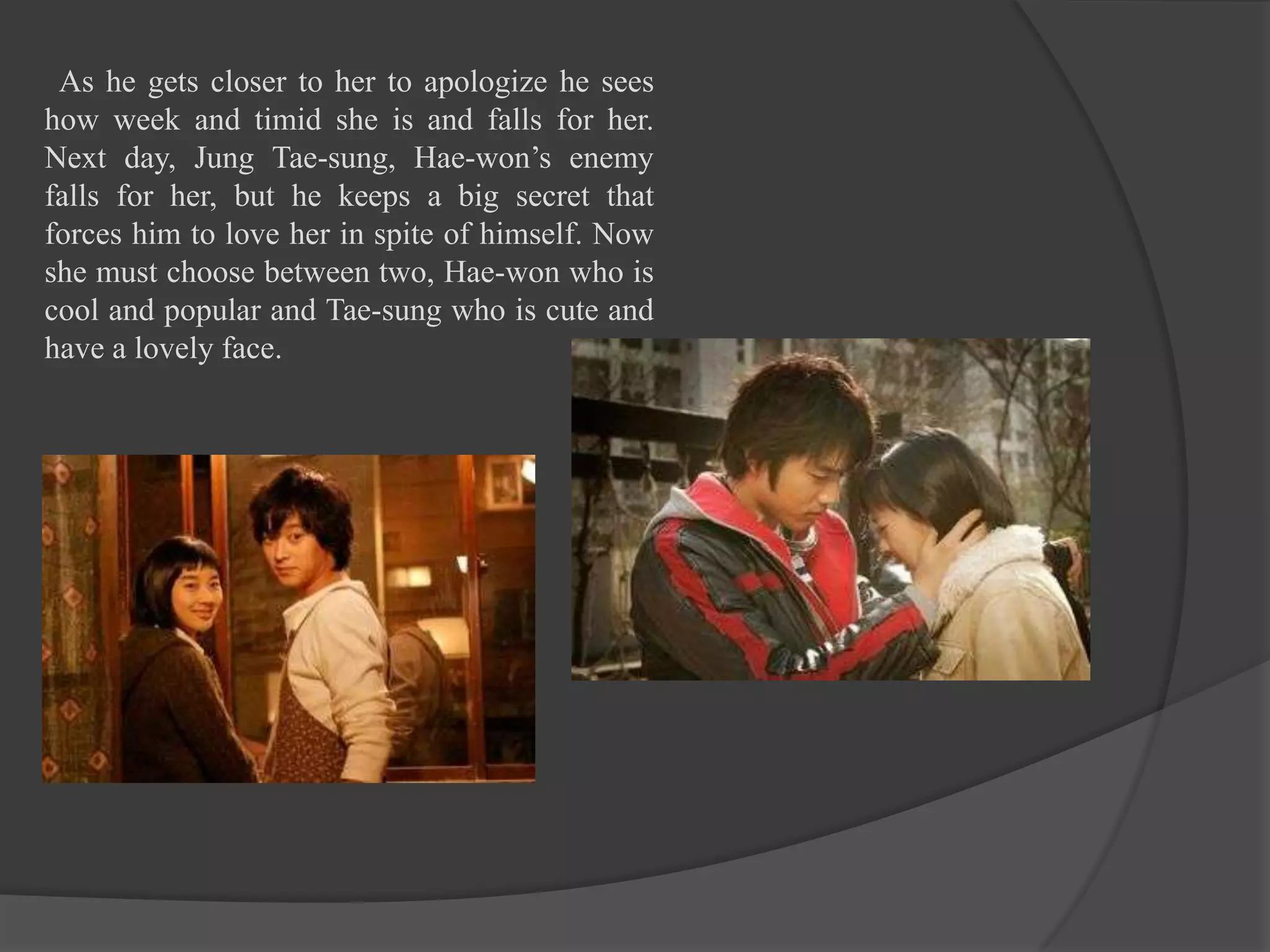 As he gets closer to her to apologize he sees
how week and timid she is and falls for her.
Next day, Jung Tae-sung, Hae-won’s enemy
falls for her, but he keeps a big secret that
forces him to love her in spite of himself. Now
she must choose between two, Hae-won who is
cool and popular and Tae-sung who is cute and
have a lovely face.
 