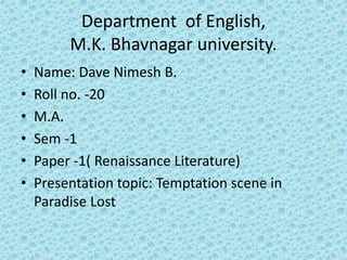 Department of English, 
M.K. Bhavnagar university. 
• Name: Dave Nimesh B. 
• Roll no. -20 
• M.A. 
• Sem -1 
• Paper -1( Renaissance Literature) 
• Presentation topic: Temptation scene in 
Paradise Lost 
 