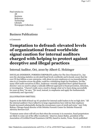 Page 1 of 3




 Find Articles in:
      All
      Business
      Reference
      Technology
      Lifestyle
      Newspaper Collection



 Business Publications
 0 Comments


 Temptation to defraud: elevated levels
 of organizational fraud worldwide
 signal caution for internal auditors
 charged with helping to protect against
 deceptive and illegal practices
 Internal Auditor, Oct, 2010 by Albert G. Holzinger
 DOUGLAS ANDERSON, FORMER CORPORATE auditor for The Dow Chemical Co., has
 seen the alarming statistics on elevated fraud levels worldwide and is keenly aware that his
 own US $45 billion-a-year enterprise, with about 52,000 employees at 214 manufacturing
 sites in 37 countries across the globe, could be a tantalizing target for fraudsters. Yet like
 many chief audit executives (CAEs), Anderson--recently appointed Dow's global financial
 director--sees no need to adopt a radically different approach to fraud prevention, detection,
 or investigation. "I haven't really seen a need to change what we've been doing successfully
 for years at Dow," he says. "We need, instead, to emphasize and apply the fundamentals
 consistently and vigorously."

 [ILLUSTRATION OMITTED]

 Experts in the field of fraud say it's prudent for internal audit leaders to be on high alert. "All
 the internal auditors I have talked to in large organizations have told me that employee
 frauds increased substantially during the recessionary years of 2008 and 2009," says Toby
 Bishop, Chicago-based director of the Deloitte Forensic Center for Deloitte Financial
 Advisory Services LLP.

 "Common sense alone will tell you that when the economy is in recession, fraud perpetrators
 are likely to come out of the office woodwork," observes James Ratley, president of the
 Association of Certified Fraud Examiners (ACFE), based in Austin, Texas. Newly published



http://findarticles.com/p/articles/mi_m4153/is_5_67/ai_n55819425/?tag=content;col1        29-10-2010
 