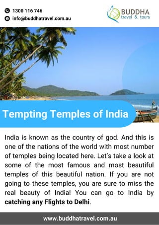 info@buddhatravel.com.au
Tempting Temples of India
1300 116 746
India is known as the country of god. And this is
one of the nations of the world with most number
of temples being located here. Let’s take a look at
some of the most famous and most beautiful
temples of this beautiful nation. If you are not
going to these temples, you are sure to miss the
real beauty of India! You can go to India by
catching any Flights to Delhi.
www.buddhatravel.com.au
 
