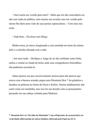- Você usaria um vestido para mim? - Sabia que ela não concordaria em
não usar nada em público, nem mesmo um avental, mas um vestido pelo
menos lhe daria uma visão de suas pernas espetaculares. - Com uma saia
curta.
- Tudo bem, - Ela disse sem fôlego.
Minha nossa, já estava imaginando a saia enrolada em torno da cintura
dela e a calcinha afastada com a mão.
- Até mais tarde. - Desligou e, longe de ser tão confiante como Gabe,
enfiou o celular no fundo do bolso onde seus companheiros brincalhões
não poderiam encontrá-lo.
Adam ajustou seu pau excessivamente ansioso para não parecer que
estava com a barraca armada, pegou uma Mountain Dew * da geladeira e
desabou na poltrona na frente de Owen e Kellen. Tentou malditamente não
sorrir como um merdinha, mas isso foi um desafio com os pensamentos
passando em sua cabeça voltados para Madison.
* Mountain Dew ou “Orvalho da Montanha” é um refrigerante, de característica cor
verde-limão (diferenciado de outras bebidas), fabricada pela Pepsi nos EUA.
 