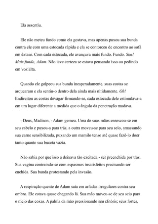Ela assentiu.
Ele não meteu fundo como ela gostava, mas apenas puxou sua bunda
contra ele com uma estocada rápida e ela se contorceu de encontro ao sofá
em êxtase. Com cada estocada, ele avançava mais fundo. Fundo. Sim!
Mais fundo, Adam. Não teve certeza se estava pensando isso ou pedindo
em voz alta.
Quando ele golpeou sua bunda inesperadamente, suas costas se
arquearam e ela sentiu-o dentro dela ainda mais nitidamente. Oh!
Endireitou as costas devagar firmando-se, cada estocada dele estimulava-a
em um lugar diferente a medida que o ângulo da penetração mudava.
- Deus, Madison, - Adam gemeu. Uma de suas mãos enroscou-se em
seu cabelo e puxou-a para trás, a outra moveu-se para seu seio, amassando
sua carne sensibilizada, puxando um mamilo tenso até quase fazê-lo doer
tanto quanto sua buceta vazia.
Não sabia por que isso a deixava tão excitada - ser preenchida por trás.
Sua vagina contraindo-se com espasmos insatisfeitos precisando ser
enchida. Sua bunda protestando pela invasão.
A respiração quente de Adam saía em arfadas irregulares contra seu
ombro. Ele estava quase chegando lá. Sua mão moveu-se de seu seio para
o meio das coxas. A palma da mão pressionando seu clitóris; seus fortes,
 