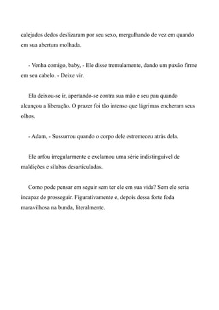 calejados dedos deslizaram por seu sexo, mergulhando de vez em quando
em sua abertura molhada.
- Venha comigo, baby, - Ele disse tremulamente, dando um puxão firme
em seu cabelo. - Deixe vir.
Ela deixou-se ir, apertando-se contra sua mão e seu pau quando
alcançou a liberação. O prazer foi tão intenso que lágrimas encheram seus
olhos.
- Adam, - Sussurrou quando o corpo dele estremeceu atrás dela.
Ele arfou irregularmente e exclamou uma série indistinguível de
maldições e sílabas desarticuladas.
Como pode pensar em seguir sem ter ele em sua vida? Sem ele seria
incapaz de prosseguir. Figurativamente e, depois dessa forte foda
maravilhosa na bunda, literalmente.
 