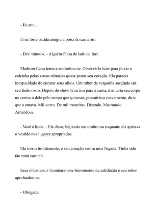 - Eu am...
Uma forte batida atingiu a porta do camarim.
- Dez minutos, - Alguém falou do lado de fora.
Madison ficou tensa e endireitou-se. Observá-la lutar para puxar a
calcinha pelas coxas trêmulas quase parou seu coração. Ela parecia
incapacidade de encarar seus olhos. Um rubor de vergonha surgindo em
seu lindo rosto. Depois do show levaria-a para a cama, manteria seu corpo
nu contra o dele pelo tempo que quisesse, possuiria-a suavemente, diria
que a amava. Mil vezes. De mil maneiras. Dizendo. Mostrando.
Amando-a.
- Você é linda, - Ele disse, beijando seu ombro nu enquanto ela ajeitava
o vestido nos lugares apropriados.
Ela sorriu timidamente, e seu coração sentiu uma fisgada. Tinha sido
tão ruim com ela.
Seus olhos azuis iluminaram-se brevemente de satisfação e seu rubor
aprofundou-se.
- Obrigada.
 