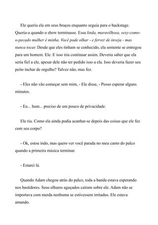 Ele queria ela em seus braços enquanto seguia para o backstage.
Queria-a quando o show terminasse. Essa linda, maravilhosa, sexy-como-
o-pecado mulher é minha. Você pode olhar - e ferver de inveja - mas
nunca tocar. Desde que eles tinham se conhecido, ela somente se entregou
para um homem. Ele. E isso iria continuar assim. Deveria saber que ela
seria fiel a ele, apesar dele não ter pedido isso a ela. Isso deveria fazer seu
peito inchar de orgulho? Talvez não, mas fez.
- Eles não vão começar sem mim, - Ele disse, - Posso esperar alguns
minutos.
- Eu... hum... preciso de um pouco de privacidade.
Ele riu. Como ela ainda podia acanhar-se depois das coisas que ele fez
com seu corpo?
- Ok, estou indo, mas quero ver você parada no meu canto do palco
quando a primeira música terminar.
- Estarei lá.
Quando Adam chegou atrás do palco, toda a banda estava esperando
nos bastidores. Seus olhares aguçados caíram sobre ele. Adam não se
importava com merda nenhuma se estivessem irritados. Ele estava
amando.
 