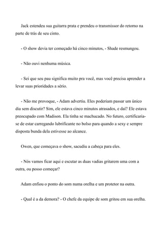Jack estendeu sua guitarra prata e prendeu o transmissor do retorno na
parte de trás de seu cinto.
- O show devia ter começado há cinco minutos, - Shade resmungou.
- Não ouvi nenhuma música.
- Sei que seu pau significa muito pra você, mas você precisa aprender a
levar suas prioridades a sério.
- Não me provoque, - Adam advertiu. Eles poderiam passar um único
dia sem discutir? Sim, ele estava cinco minutos atrasados, e daí? Ele estava
preocupado com Madison. Ela tinha se machucado. No futuro, certificaria-
se de estar carregando lubrificante no bolso para quando a sexy e sempre
disposta bunda dela estivesse ao alcance.
Owen, que começava o show, sacudiu a cabeça para eles.
- Nós vamos ficar aqui e escutar as duas vadias gritarem uma com a
outra, ou posso começar?
Adam enfiou o ponto do som numa orelha e um protetor na outra.
- Qual é a da demora? - O chefe da equipe de som gritou em sua orelha.
 