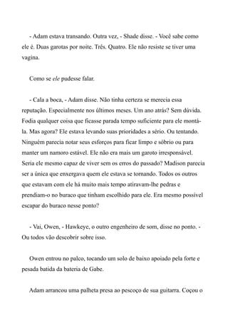 - Adam estava transando. Outra vez, - Shade disse. - Você sabe como
ele é. Duas garotas por noite. Três. Quatro. Ele não resiste se tiver uma
vagina.
Como se ele pudesse falar.
- Cala a boca, - Adam disse. Não tinha certeza se merecia essa
reputação. Especialmente nos últimos meses. Um ano atrás? Sem dúvida.
Fodia qualquer coisa que ficasse parada tempo suficiente para ele montá-
la. Mas agora? Ele estava levando suas prioridades a sério. Ou tentando.
Ninguém parecia notar seus esforços para ficar limpo e sóbrio ou para
manter um namoro estável. Ele não era mais um garoto irresponsável.
Seria ele mesmo capaz de viver sem os erros do passado? Madison parecia
ser a única que enxergava quem ele estava se tornando. Todos os outros
que estavam com ele há muito mais tempo atiravam-lhe pedras e
prendiam-o no buraco que tinham escolhido para ele. Era mesmo possível
escapar do buraco nesse ponto?
- Vai, Owen, - Hawkeye, o outro engenheiro de som, disse no ponto. -
Ou todos vão descobrir sobre isso.
Owen entrou no palco, tocando um solo de baixo apoiado pela forte e
pesada batida da bateria de Gabe.
Adam arrancou uma palheta presa ao pescoço de sua guitarra. Coçou o
 