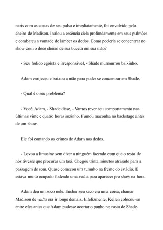 naris com as costas de seu pulso e imediatamente, foi envolvido pelo
cheiro de Madison. Inalou a essência dela profundamente em seus pulmões
e combateu a vontade de lamber os dedos. Como poderia se concentrar no
show com o doce cheiro de sua buceta em sua mão?
- Seu fodido egoísta e irresponsável, - Shade murmurrou baixinho.
Adam enrijeceu e baixou a mão para poder se concentrar em Shade.
- Qual é o seu problema?
- Você, Adam, - Shade disse, - Vamos rever seu comportamento nas
últimas vinte e quatro horas sozinho. Fumou maconha no backstage antes
de um show.
Ele foi contando os crimes de Adam nos dedos.
- Levou a limusine sem dizer a ninguém fazendo com que o resto de
nós tivesse que procurar um táxi. Chegou trinta minutos atrasado para a
passagem de som. Quase começou um tumulto na frente do estádio. E
estava muito ocupado fodendo uma vadia para aparecer pro show na hora.
Adam deu um soco nele. Encher seu saco era uma coisa; chamar
Madison de vadia era ir longe demais. Infelizmente, Kellen colocou-se
entre eles antes que Adam pudesse acertar o punho no rosto de Shade.
 