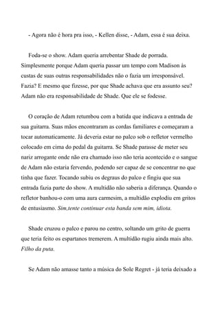 - Agora não é hora pra isso, - Kellen disse, - Adam, essa é sua deixa.
Foda-se o show. Adam queria arrebentar Shade de porrada.
Simplesmente porque Adam queria passar um tempo com Madison às
custas de suas outras responsabilidades não o fazia um irresponsável.
Fazia? E mesmo que fizesse, por que Shade achava que era assunto seu?
Adam não era responsabilidade de Shade. Que ele se fodesse.
O coração de Adam retumbou com a batida que indicava a entrada de
sua guitarra. Suas mãos encontraram as cordas familiares e começaram a
tocar automaticamente. Já deveria estar no palco sob o refletor vermelho
colocado em cima do pedal da guitarra. Se Shade parasse de meter seu
nariz arrogante onde não era chamado isso não teria acontecido e o sangue
de Adam não estaria fervendo, podendo ser capaz de se concentrar no que
tinha que fazer. Tocando subiu os degraus do palco e fingiu que sua
entrada fazia parte do show. A multidão não saberia a diferança. Quando o
refletor banhou-o com uma aura carmesim, a multidão explodiu em gritos
de entusiasmo. Sim,tente continuar esta banda sem mim, idiota.
Shade cruzou o palco e parou no centro, soltando um grito de guerra
que teria feito os espartanos tremerem. A multidão rugiu ainda mais alto.
Filho da puta.
Se Adam não amasse tanto a música do Sole Regret - já teria deixado a
 