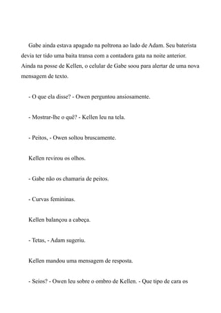 Gabe ainda estava apagado na poltrona ao lado de Adam. Seu baterista
devia ter tido uma baita transa com a contadora gata na noite anterior.
Ainda na posse de Kellen, o celular de Gabe soou para alertar de uma nova
mensagem de texto.
- O que ela disse? - Owen perguntou ansiosamente.
- Mostrar-lhe o quê? - Kellen leu na tela.
- Peitos, - Owen soltou bruscamente.
Kellen revirou os olhos.
- Gabe não os chamaria de peitos.
- Curvas femininas.
Kellen balançou a cabeça.
- Tetas, - Adam sugeriu.
Kellen mandou uma mensagem de resposta.
- Seios? - Owen leu sobre o ombro de Kellen. - Que tipo de cara os
 